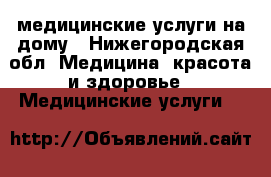 медицинские услуги на дому - Нижегородская обл. Медицина, красота и здоровье » Медицинские услуги   